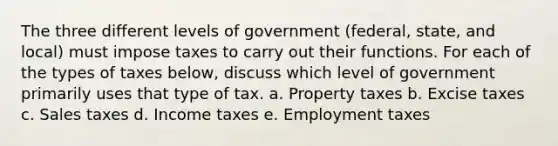 The three different levels of government​ (federal, state, and​ local) must impose taxes to carry out their functions. For each of the types of taxes​ below, discuss which level of government primarily uses that type of tax. a. Property taxes b. Excise taxes c. Sales taxes d. Income taxes e. Employment taxes