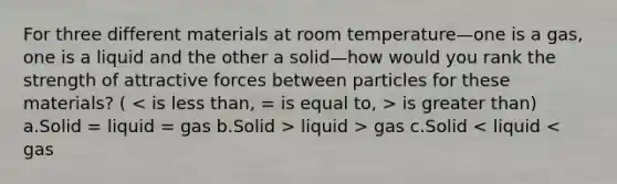 For three different materials at room temperature—one is a gas, one is a liquid and the other a solid—how would you rank the strength of attractive forces between particles for these materials? ( is greater than) a.Solid = liquid = gas b.Solid > liquid > gas c.Solid < liquid < gas