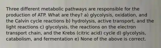 Three different metabolic pathways are responsible for the production of ATP. What are they? a) glycolysis, oxidation, and the Calvin cycle reactions b) hydrolysis, active transport, and the light reactions c) glycolysis, the reactions on the electron transport chain, and the Krebs (citric acid) cycle d) glycolysis, catabolism, and fermentation e) None of the above is correct.