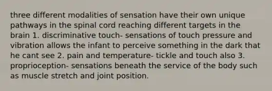 three different modalities of sensation have their own unique pathways in the spinal cord reaching different targets in the brain 1. discriminative touch- sensations of touch pressure and vibration allows the infant to perceive something in the dark that he cant see 2. pain and temperature- tickle and touch also 3. proprioception- sensations beneath the service of the body such as muscle stretch and joint position.