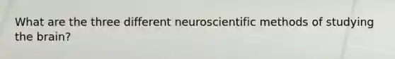 What are the three different neuroscientific methods of studying the brain?