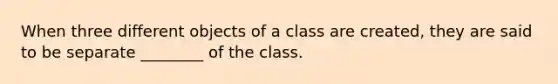 When three different objects of a class are created, they are said to be separate ________ of the class.