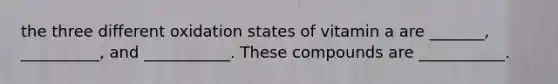 the three different oxidation states of vitamin a are _______, __________, and ___________. These compounds are ___________.