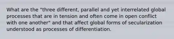 What are the "three different, parallel and yet interrelated global processes that are in tension and often come in open conflict with one another" and that affect global forms of secularization understood as processes of differentiation.