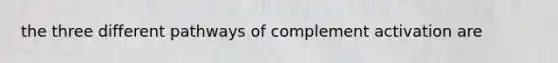 the three different pathways of complement activation are