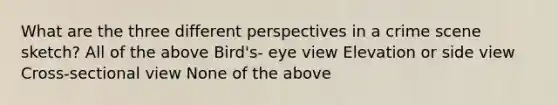 What are the three different perspectives in a crime scene sketch? All of the above Bird's- eye view Elevation or side view Cross-sectional view None of the above