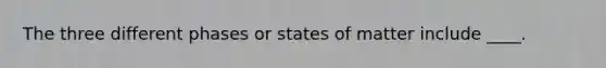 The three different phases or states of matter include ____.