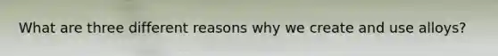 What are three different reasons why we create and use alloys?