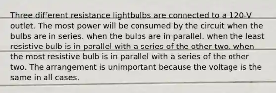 Three different resistance lightbulbs are connected to a 120-V outlet. The most power will be consumed by the circuit when the bulbs are in series. when the bulbs are in parallel. when the least resistive bulb is in parallel with a series of the other two. when the most resistive bulb is in parallel with a series of the other two. The arrangement is unimportant because the voltage is the same in all cases.