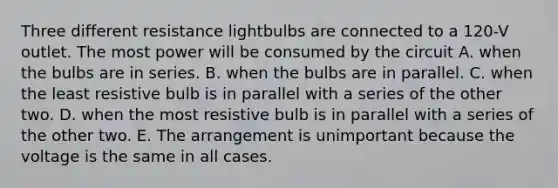 Three different resistance lightbulbs are connected to a 120-V outlet. The most power will be consumed by the circuit A. when the bulbs are in series. B. when the bulbs are in parallel. C. when the least resistive bulb is in parallel with a series of the other two. D. when the most resistive bulb is in parallel with a series of the other two. E. The arrangement is unimportant because the voltage is the same in all cases.