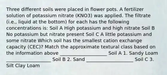 Three different soils were placed in flower pots. A fertilizer solution of potassium nitrate (KNO3) was applied. The filtrate (i.e., liquid at the bottom) for each has the following concentrations is: Soil A High potassium and high nitrate Soil B No potassium but nitrate present Soil C A little potassium and some nitrate Which soil has the smallest cation exchange capacity (CEC)? Match the approximate textural class based on the information above ____________________ Soil A 1. Sandy Loam ___________________ Soil B 2. Sand ____________________ Soil C 3. Silt Clay Loam