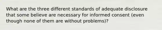 What are the three different standards of adequate disclosure that some believe are necessary for informed consent (even though none of them are without problems)?