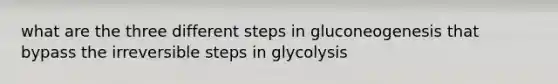 what are the three different steps in gluconeogenesis that bypass the irreversible steps in glycolysis