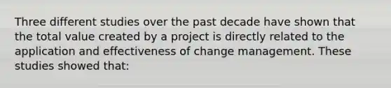 Three different studies over the past decade have shown that the total value created by a project is directly related to the application and effectiveness of change management. These studies showed that: