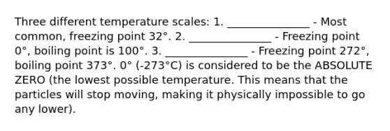 Three different temperature scales: 1. _______________ - Most common, freezing point 32°. 2. _______________ - Freezing point 0°, boiling point is 100°. 3. _______________ - Freezing point 272°, boiling point 373°. 0° (-273°C) is considered to be the ABSOLUTE ZERO (the lowest possible temperature. This means that the particles will stop moving, making it physically impossible to go any lower).