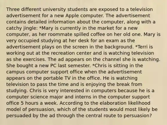 Three different university students are exposed to a television advertisement for a new Apple computer. The advertisement contains detailed information about the computer, along with a catchy jingle: *Mary is currently in the market for a new computer, as her roommate spilled coffee on her old one. Mary is very occupied studying at her desk for an exam as the advertisement plays on the screen in the background. *Terri is working out at the recreation center and is watching television as she exercises. The ad appears on the channel she is watching. She bought a new PC last semester. *Chris is sitting in the campus computer support office when the advertisement appears on the portable TV in the office. He is watching television to pass the time and is enjoying the break from studying. Chris is very interested in computers because he is a computer science major and interns in the computer support office 5 hours a week. According to the elaboration likelihood model of persuasion, which of the students would most likely be persuaded by the ad through the central route to persuasion?