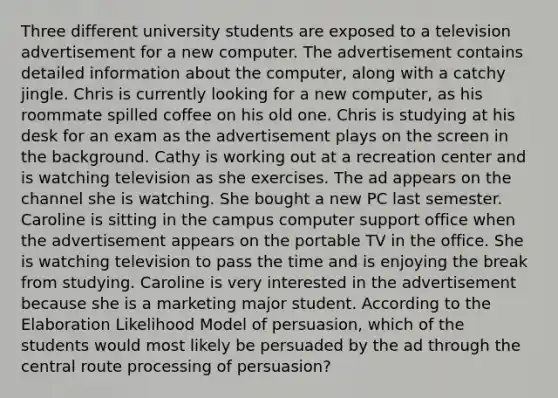 Three different university students are exposed to a television advertisement for a new computer. The advertisement contains detailed information about the computer, along with a catchy jingle. Chris is currently looking for a new computer, as his roommate spilled coffee on his old one. Chris is studying at his desk for an exam as the advertisement plays on the screen in the background. Cathy is working out at a recreation center and is watching television as she exercises. The ad appears on the channel she is watching. She bought a new PC last semester. Caroline is sitting in the campus computer support office when the advertisement appears on the portable TV in the office. She is watching television to pass the time and is enjoying the break from studying. Caroline is very interested in the advertisement because she is a marketing major student. According to the Elaboration Likelihood Model of persuasion, which of the students would most likely be persuaded by the ad through the central route processing of persuasion?