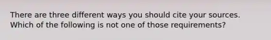 There are three different ways you should cite your sources. Which of the following is not one of those requirements?