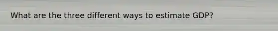 What are the three different ways to estimate GDP?