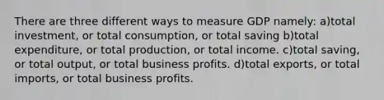 There are three different ways to measure GDP namely: a)total investment, or total consumption, or total saving b)total expenditure, or total production, or total income. c)total saving, or total output, or total business profits. d)total exports, or total imports, or total business profits.