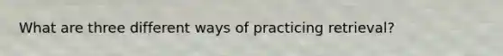 What are three different ways of practicing retrieval?