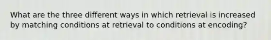 What are the three different ways in which retrieval is increased by matching conditions at retrieval to conditions at encoding?