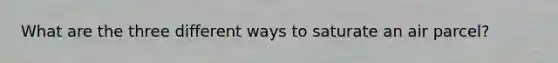 What are the three different ways to saturate an air parcel?