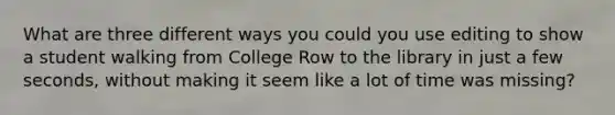 What are three different ways you could you use editing to show a student walking from College Row to the library in just a few seconds, without making it seem like a lot of time was missing?