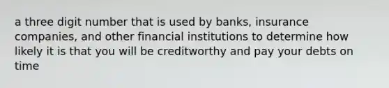 a three digit number that is used by banks, insurance companies, and other financial institutions to determine how likely it is that you will be creditworthy and pay your debts on time