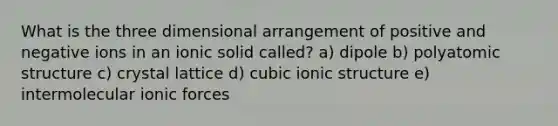 What is the three dimensional arrangement of positive and negative ions in an ionic solid called? a) dipole b) polyatomic structure c) crystal lattice d) cubic ionic structure e) intermolecular ionic forces