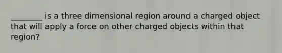 ________ is a three dimensional region around a charged object that will apply a force on other charged objects within that region?