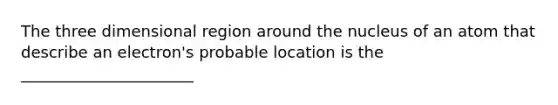 The three dimensional region around the nucleus of an atom that describe an electron's probable location is the ______________________