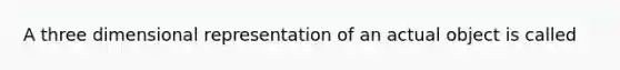 A three dimensional representation of an actual object is called