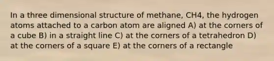 In a three dimensional structure of methane, CH4, the hydrogen atoms attached to a carbon atom are aligned A) at the corners of a cube B) in a straight line C) at the corners of a tetrahedron D) at the corners of a square E) at the corners of a rectangle