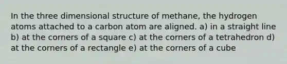 In the three dimensional structure of methane, the hydrogen atoms attached to a carbon atom are aligned. a) in a straight line b) at the corners of a square c) at the corners of a tetrahedron d) at the corners of a rectangle e) at the corners of a cube