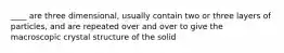____ are three dimensional, usually contain two or three layers of particles, and are repeated over and over to give the macroscopic crystal structure of the solid