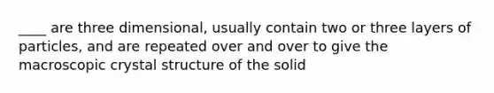 ____ are three dimensional, usually contain two or three layers of particles, and are repeated over and over to give the macroscopic crystal structure of the solid