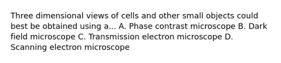 Three dimensional views of cells and other small objects could best be obtained using a... A. Phase contrast microscope B. Dark field microscope C. Transmission electron microscope D. Scanning electron microscope