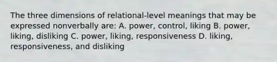 The three dimensions of relational-level meanings that may be expressed nonverbally are: A. power, control, liking B. power, liking, disliking C. power, liking, responsiveness D. liking, responsiveness, and disliking