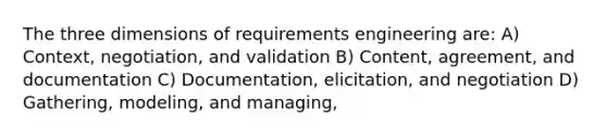 The three dimensions of requirements engineering are: A) Context, negotiation, and validation B) Content, agreement, and documentation C) Documentation, elicitation, and negotiation D) Gathering, modeling, and managing,