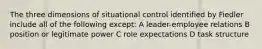 The three dimensions of situational control identified by Fiedler include all of the following except: A leader-employee relations B position or legitimate power C role expectations D task structure