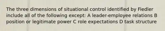 The three dimensions of situational control identified by Fiedler include all of the following except: A leader-employee relations B position or legitimate power C role expectations D task structure