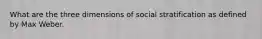 What are the three dimensions of social stratification as defined by Max Weber.