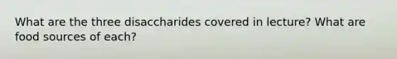 What are the three disaccharides covered in lecture? What are food sources of each?