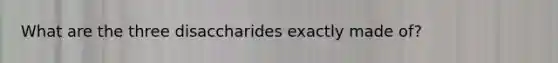 What are the three disaccharides exactly made of?
