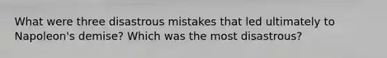 What were three disastrous mistakes that led ultimately to Napoleon's demise? Which was the most disastrous?