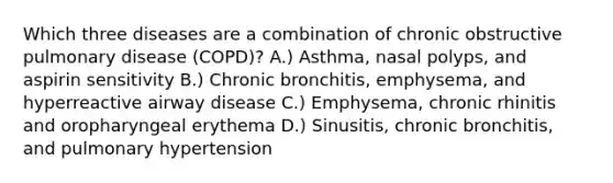 Which three diseases are a combination of chronic obstructive pulmonary disease (COPD)? A.) Asthma, nasal polyps, and aspirin sensitivity B.) Chronic bronchitis, emphysema, and hyperreactive airway disease C.) Emphysema, chronic rhinitis and oropharyngeal erythema D.) Sinusitis, chronic bronchitis, and pulmonary hypertension