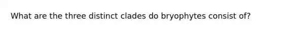 What are the three distinct clades do bryophytes consist of?