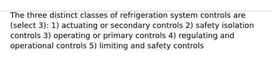 The three distinct classes of refrigeration system controls are (select 3): 1) actuating or secondary controls 2) safety isolation controls 3) operating or primary controls 4) regulating and operational controls 5) limiting and safety controls