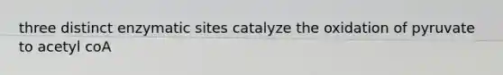 three distinct enzymatic sites catalyze the oxidation of pyruvate to acetyl coA